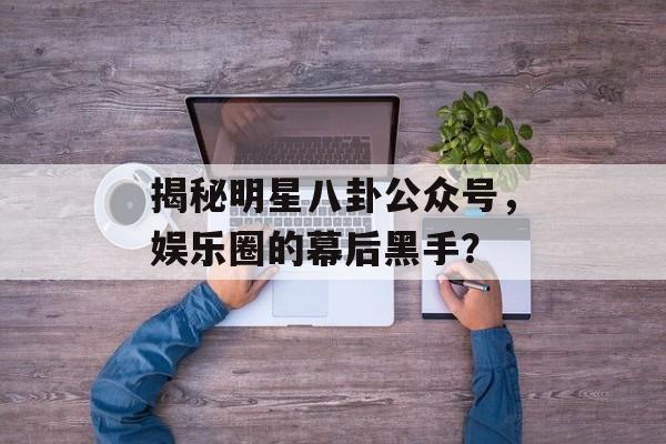 揭秘明星八卦公众号,娱乐圈的幕后黑手? 揭秘明星八卦公众号,娱乐圈的幕后黑手?