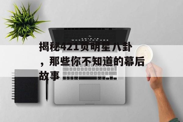 揭秘421页明星八卦，那些你不知道的幕后故事