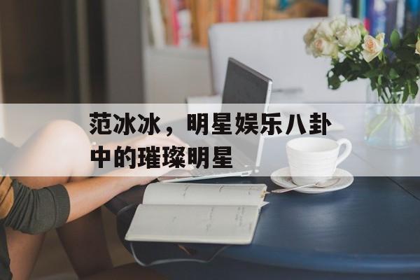 范冰冰，明星娱乐八卦中的璀璨明星