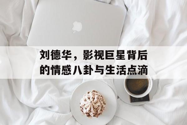 刘德华，影视巨星背后的情感八卦与生活点滴