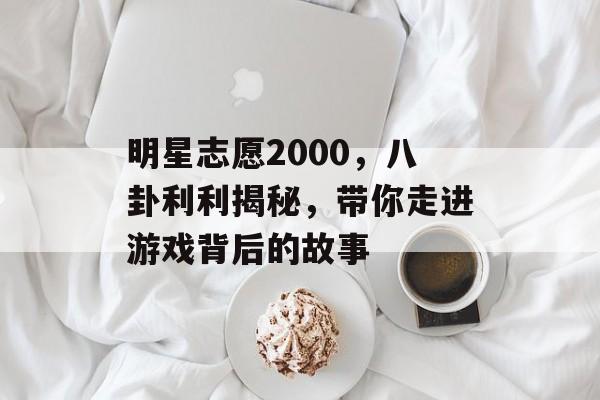 明星志愿2000，八卦利利揭秘，带你走进游戏背后的故事