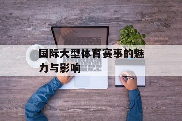 国际大型体育赛事的魅力与影响 国际大型体育赛事的魅力与影响