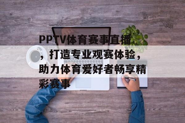 PPTV体育赛事直播,打造专业观赛体验,助力体育爱好者畅享精彩赛事 PPTV体育赛事直播,打造专业观赛体验,助力体育爱好者畅享精彩赛事
