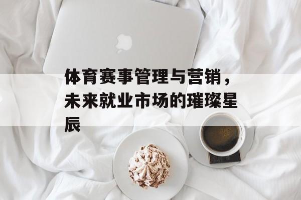体育赛事管理与营销,未来就业市场的璀璨星辰 体育赛事管理与营销,未来就业市场的璀璨星辰