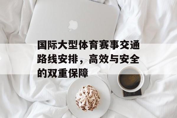 国际大型体育赛事交通路线安排,高效与安全的双重保障 国际大型体育赛事交通路线安排,高效与安全的双重保障