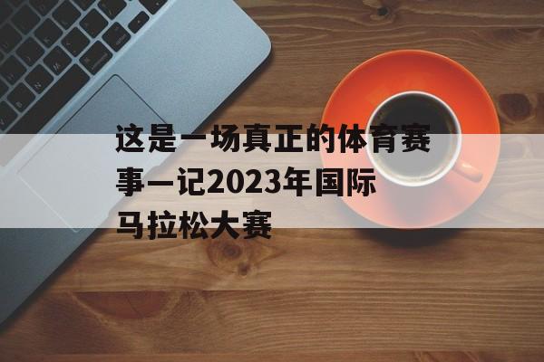 这是一场真正的体育赛事—记2023年国际马拉松大赛 这是一场真正的体育赛事—记2023年国际马拉松大赛