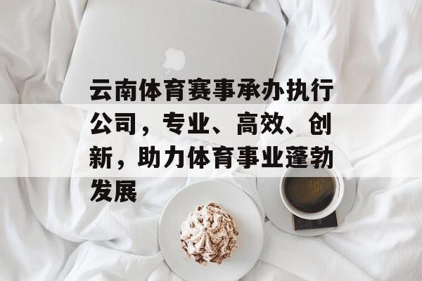 云南体育赛事承办执行公司，专业、高效、创新，助力体育事业蓬勃发展
