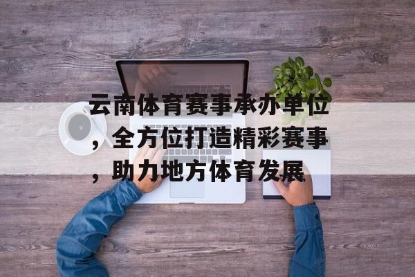 云南体育赛事承办单位，全方位打造精彩赛事，助力地方体育发展