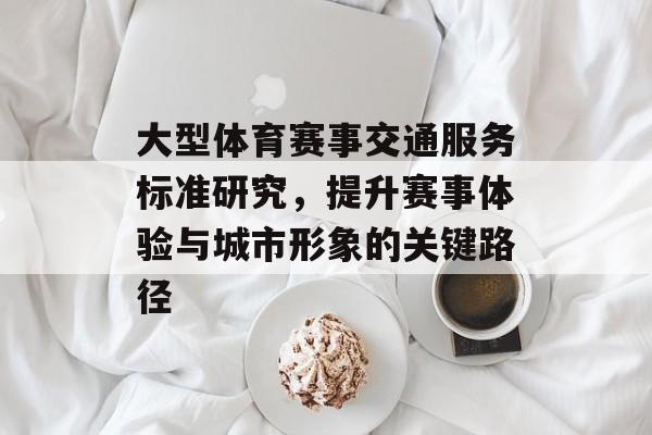 大型体育赛事交通服务标准研究，提升赛事体验与城市形象的关键路径