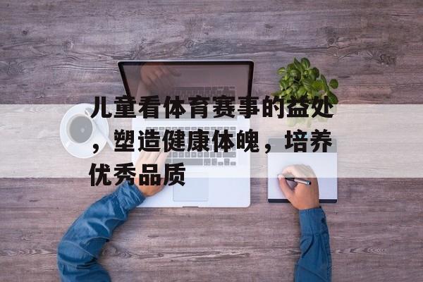 儿童看体育赛事的益处,塑造健康体魄,培养优秀品质 儿童看体育赛事的益处,塑造健康体魄,培养优秀品质