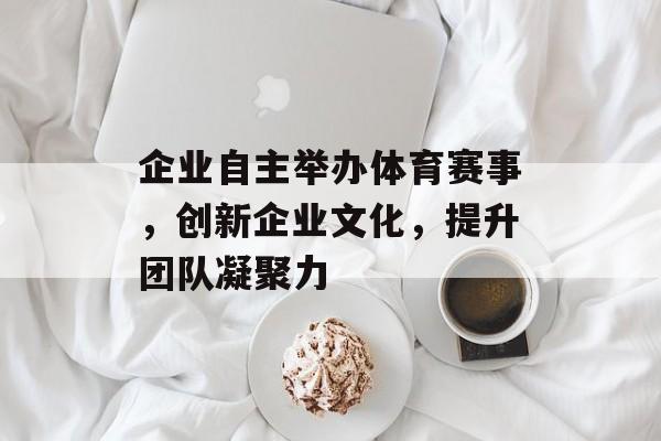 企业自主举办体育赛事,创新企业文化,提升团队凝聚力 企业自主举办体育赛事,创新企业文化,提升团队凝聚力