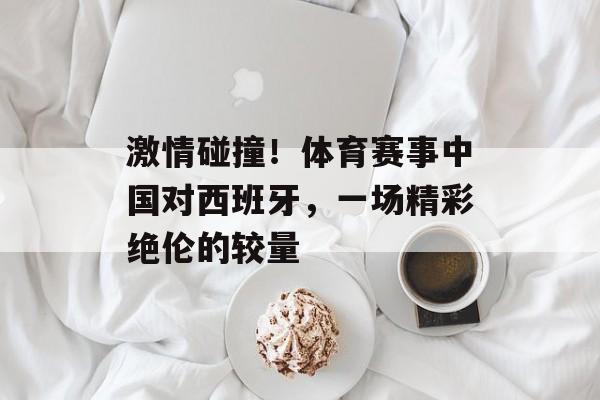 激情碰撞!体育赛事中国对西班牙,一场精彩绝伦的较量 激情碰撞!体育赛事中国对西班牙,一场精彩绝伦的较量