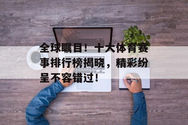 全球瞩目！十大体育赛事排行榜揭晓，精彩纷呈不容错过！