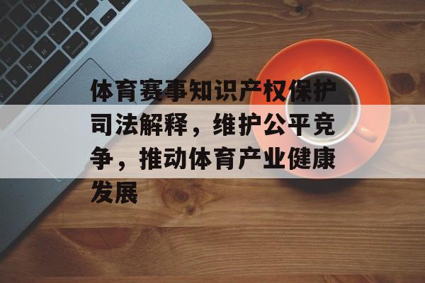 体育赛事知识产权保护司法解释,维护公平竞争,推动体育产业健康发展 体育赛事知识产权保护司法解释,维护公平竞争,推动体育产业健康发展