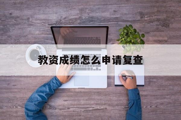 教资成绩怎么申请复查 教资成绩怎么申请复查