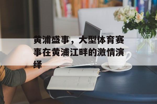 黄浦盛事,大型体育赛事在黄浦江畔的激情演绎 黄浦盛事,大型体育赛事在黄浦江畔的激情演绎