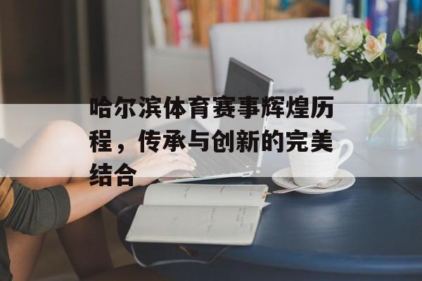 哈尔滨体育赛事辉煌历程,传承与创新的完美结合 哈尔滨体育赛事辉煌历程,传承与创新的完美结合