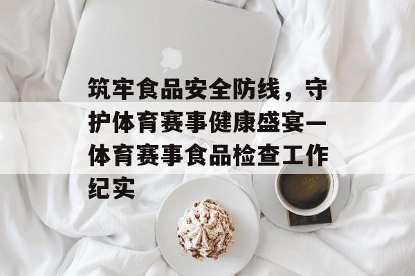 筑牢食品安全防线,守护体育赛事健康盛宴—体育赛事食品检查工作纪实 筑牢食品安全防线,守护体育赛事健康盛宴—体育赛事食品检查工作纪实