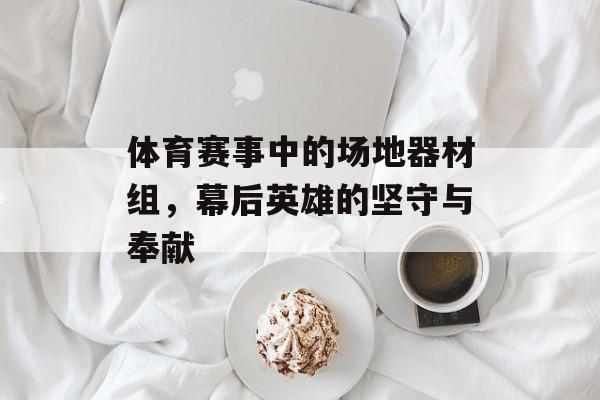 体育赛事中的场地器材组，幕后英雄的坚守与奉献