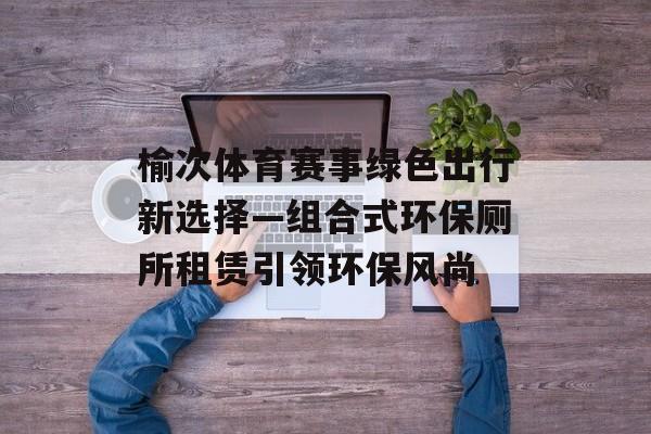 榆次体育赛事绿色出行新选择—组合式环保厕所租赁引领环保风尚 榆次体育赛事绿色出行新选择—组合式环保厕所租赁引领环保风尚