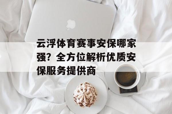 云浮体育赛事安保哪家强?全方位解析优质安保服务提供商 云浮体育赛事安保哪家强?全方位解析优质安保服务提供商