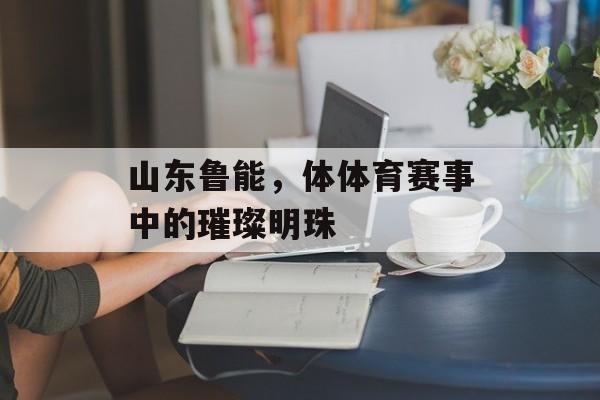 山东鲁能,体体育赛事中的璀璨明珠 山东鲁能,体体育赛事中的璀璨明珠