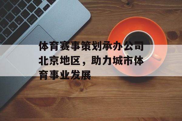 体育赛事策划承办公司北京地区,助力城市体育事业发展 体育赛事策划承办公司北京地区,助力城市体育事业发展