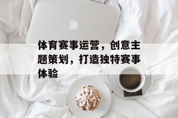 体育赛事运营,创意主题策划,打造独特赛事体验 体育赛事运营,创意主题策划,打造独特赛事体验