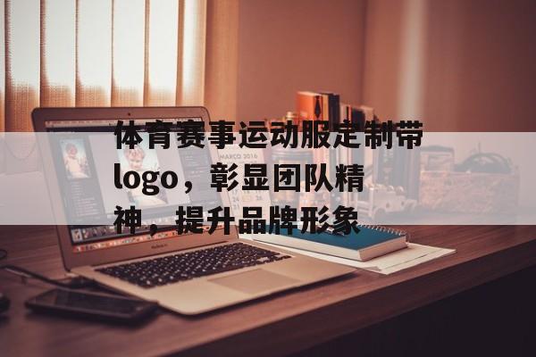 体育赛事运动服定制带logo,彰显团队精神,提升品牌形象 体育赛事运动服定制带logo,彰显团队精神,提升品牌形象