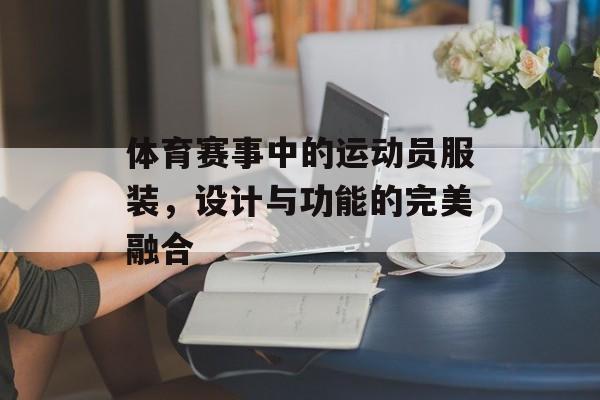 体育赛事中的运动员服装,设计与功能的完美融合 体育赛事中的运动员服装,设计与功能的完美融合