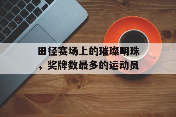 田径赛场上的璀璨明珠,奖牌数最多的运动员 田径赛场上的璀璨明珠,奖牌数最多的运动员