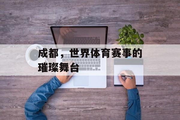成都,世界体育赛事的璀璨舞台 成都,世界体育赛事的璀璨舞台