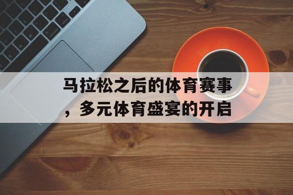 马拉松之后的体育赛事,多元体育盛宴的开启 马拉松之后的体育赛事,多元体育盛宴的开启