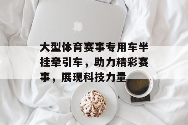 大型体育赛事专用车半挂牵引车,助力精彩赛事,展现科技力量 大型体育赛事专用车半挂牵引车,助力精彩赛事,展现科技力量