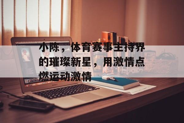 小陈,体育赛事主持界的璀璨新星,用激情点燃运动激情 小陈,体育赛事主持界的璀璨新星,用激情点燃运动激情