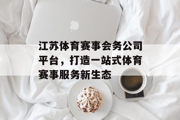 江苏体育赛事会务公司平台,打造一站式体育赛事服务新生态 江苏体育赛事会务公司平台,打造一站式体育赛事服务新生态