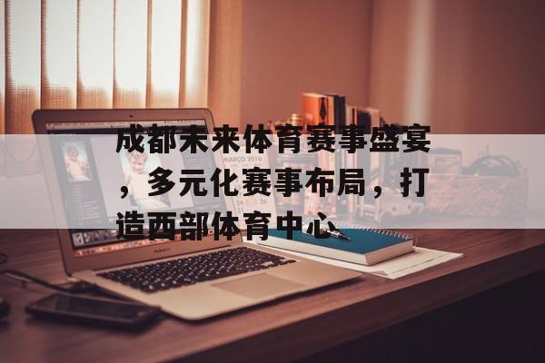 成都未来体育赛事盛宴，多元化赛事布局，打造西部体育中心
