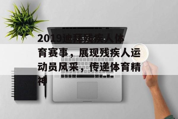 2019迪拜残疾人体育赛事，展现残疾人运动员风采，传递体育精神