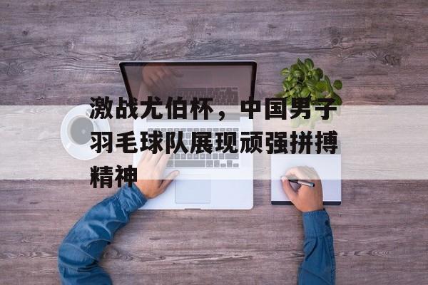 激战尤伯杯,中国男子羽毛球队展现顽强拼搏精神 激战尤伯杯,中国男子羽毛球队展现顽强拼搏精神