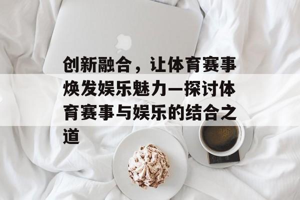 创新融合,让体育赛事焕发娱乐魅力—探讨体育赛事与娱乐的结合之道 创新融合,让体育赛事焕发娱乐魅力—探讨体育赛事与娱乐的结合之道