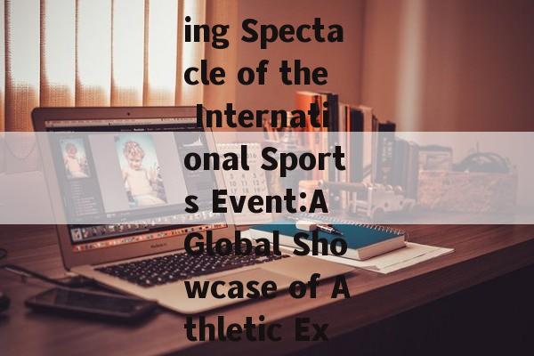The Thrilling Spectacle of the International Sports Event:A Global Showcase of Athletic Excellence