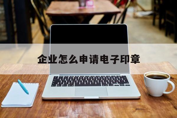 企业怎么申请电子印章 企业怎么申请电子印章