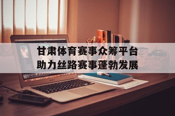甘肃体育赛事众筹平台助力丝路赛事蓬勃发展 甘肃体育赛事众筹平台助力丝路赛事蓬勃发展