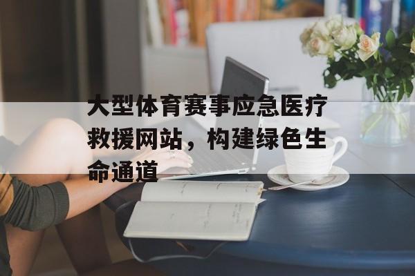 大型体育赛事应急医疗救援网站,构建绿色生命通道 大型体育赛事应急医疗救援网站,构建绿色生命通道
