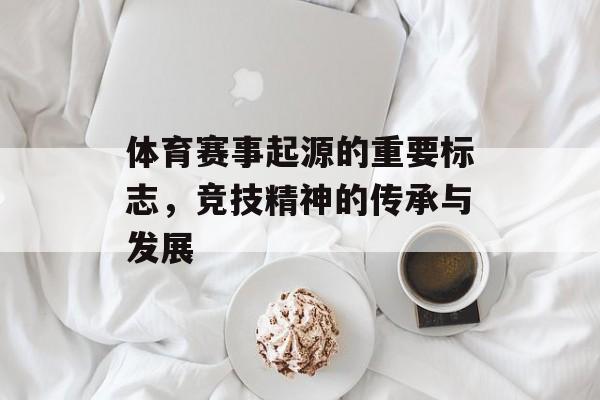 体育赛事起源的重要标志,竞技精神的传承与发展 体育赛事起源的重要标志,竞技精神的传承与发展