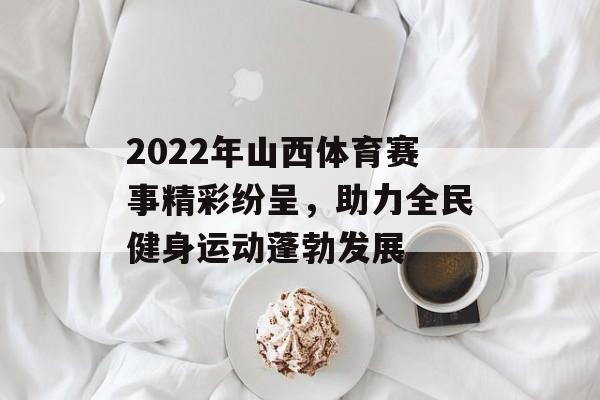 2022年山西体育赛事精彩纷呈,助力全民健身运动蓬勃发展 2022年山西体育赛事精彩纷呈,助力全民健身运动蓬勃发展