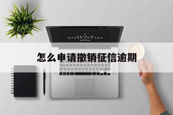怎么申请撤销征信逾期 怎么申请撤销征信逾期