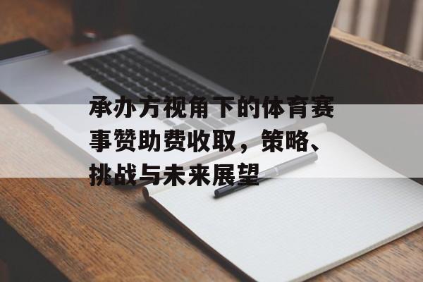 承办方视角下的体育赛事赞助费收取,策略、挑战与未来展望 承办方视角下的体育赛事赞助费收取,策略、挑战与未来展望