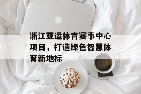 浙江亚运体育赛事中心项目,打造绿色智慧体育新地标 浙江亚运体育赛事中心项目,打造绿色智慧体育新地标