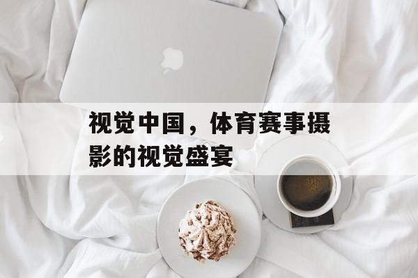 视觉中国,体育赛事摄影的视觉盛宴 视觉中国,体育赛事摄影的视觉盛宴